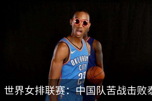 世界女排联赛：中国队苦战击败泰国队